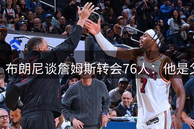 布朗尼谈詹姆斯转会76人：他是父亲，这很正常
