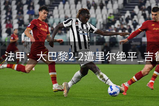 法甲：大巴黎2-2遭里尔绝平 吉鲁两助攻盘活全队
