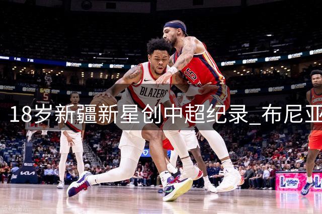 18岁新疆新星创中超纪录 布尼亚明5球4助攻闪耀赛场